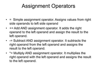 Assignment Operators
• = Simple assignment operator. Assigns values from right
side operands to left side operand
• += Add AND assignment operator. It adds the right
operand to the left operand and assign the result to the
left operand.
• -= Subtract AND assignment operator. It subtracts the
right operand from the left operand and assigns the
result to the left operand.
• *= Multiply AND assignment operator. It multiplies the
right operand with the left operand and assigns the result
to the left operand.
 