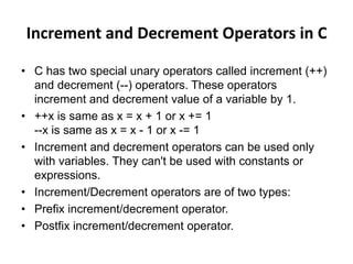 Increment and Decrement Operators in C
• C has two special unary operators called increment (++)
and decrement (--) operators. These operators
increment and decrement value of a variable by 1.
• ++x is same as x = x + 1 or x += 1
--x is same as x = x - 1 or x -= 1
• Increment and decrement operators can be used only
with variables. They can't be used with constants or
expressions.
• Increment/Decrement operators are of two types:
• Prefix increment/decrement operator.
• Postfix increment/decrement operator.
 