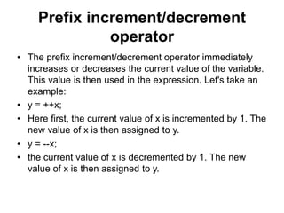 Prefix increment/decrement
operator
• The prefix increment/decrement operator immediately
increases or decreases the current value of the variable.
This value is then used in the expression. Let's take an
example:
• y = ++x;
• Here first, the current value of x is incremented by 1. The
new value of x is then assigned to y.
• y = --x;
• the current value of x is decremented by 1. The new
value of x is then assigned to y.
 