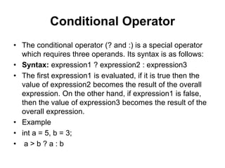 Conditional Operator
• The conditional operator (? and :) is a special operator
which requires three operands. Its syntax is as follows:
• Syntax: expression1 ? expression2 : expression3
• The first expression1 is evaluated, if it is true then the
value of expression2 becomes the result of the overall
expression. On the other hand, if expression1 is false,
then the value of expression3 becomes the result of the
overall expression.
• Example
• int a = 5, b = 3;
• a > b ? a : b
 