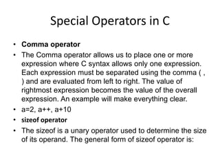 Special Operators in C
• Comma operator
• The Comma operator allows us to place one or more
expression where C syntax allows only one expression.
Each expression must be separated using the comma ( ,
) and are evaluated from left to right. The value of
rightmost expression becomes the value of the overall
expression. An example will make everything clear.
• a=2, a++, a+10
• sizeof operator
• The sizeof is a unary operator used to determine the size
of its operand. The general form of sizeof operator is:
 