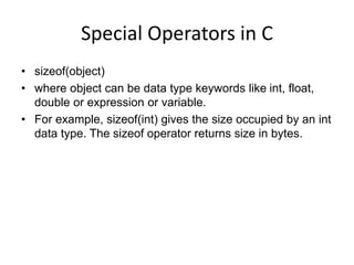 Special Operators in C
• sizeof(object)
• where object can be data type keywords like int, float,
double or expression or variable.
• For example, sizeof(int) gives the size occupied by an int
data type. The sizeof operator returns size in bytes.
 