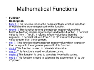 Mathematical Functions
• Function
• Description
• floor ( ) This function returns the nearest integer which is less than
or equal to the argument passed to this function.
• round ( ) This function returns the nearest integer value of the
float/double/long double argument passed to this function. If decimal
value is from “.1 to .5”, it returns integer value less than the
argument. If decimal value is from “.6 to .9”, it returns the integer
value greater than the argument.
• ceil ( ) This function returns nearest integer value which is greater
than or equal to the argument passed to this function.
• sin ( ) This function is used to calculate sine value.
• cos ( ) This function is used to calculate cosine.
• cosh ( ) This function is used to calculate hyperbolic cosine.
• exp ( ) This function is used to calculate the exponential “e” to the
xth power.
 