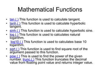 Mathematical Functions
• tan ( ) This function is used to calculate tangent.
• tanh ( ) This function is used to calculate hyperbolic
tangent.
• sinh ( ) This function is used to calculate hyperbolic sine.
• log ( ) This function is used to calculates natural
logarithm.
• log10 ( ) This function is used to calculates base 10
logarithm.
• sqrt ( ) This function is used to find square root of the
argument passed to this function.
• pow ( ) This is used to find the power of the given
number. trunc.(.) This function truncates the decimal
value from floating point value and returns integer value.
 