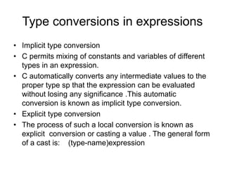 Type conversions in expressions
• Implicit type conversion
• C permits mixing of constants and variables of different
types in an expression.
• C automatically converts any intermediate values to the
proper type sp that the expression can be evaluated
without losing any significance .This automatic
conversion is known as implicit type conversion.
• Explicit type conversion
• The process of such a local conversion is known as
explicit conversion or casting a value . The general form
of a cast is: (type-name)expression
 