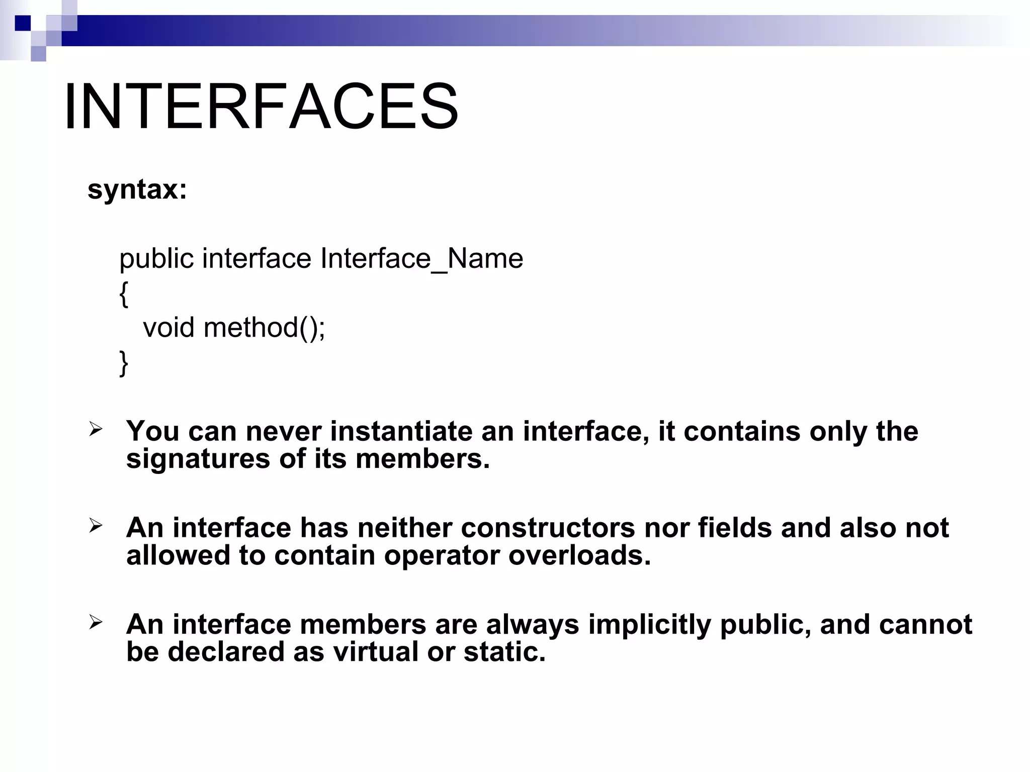 INTERFACES
syntax:

    public interface Interface_Name
    {
      void method();
    }

   You can never instantiate an interface, it contains only the
    signatures of its members.

   An interface has neither constructors nor fields and also not
    allowed to contain operator overloads.

   An interface members are always implicitly public, and cannot
    be declared as virtual or static.
 