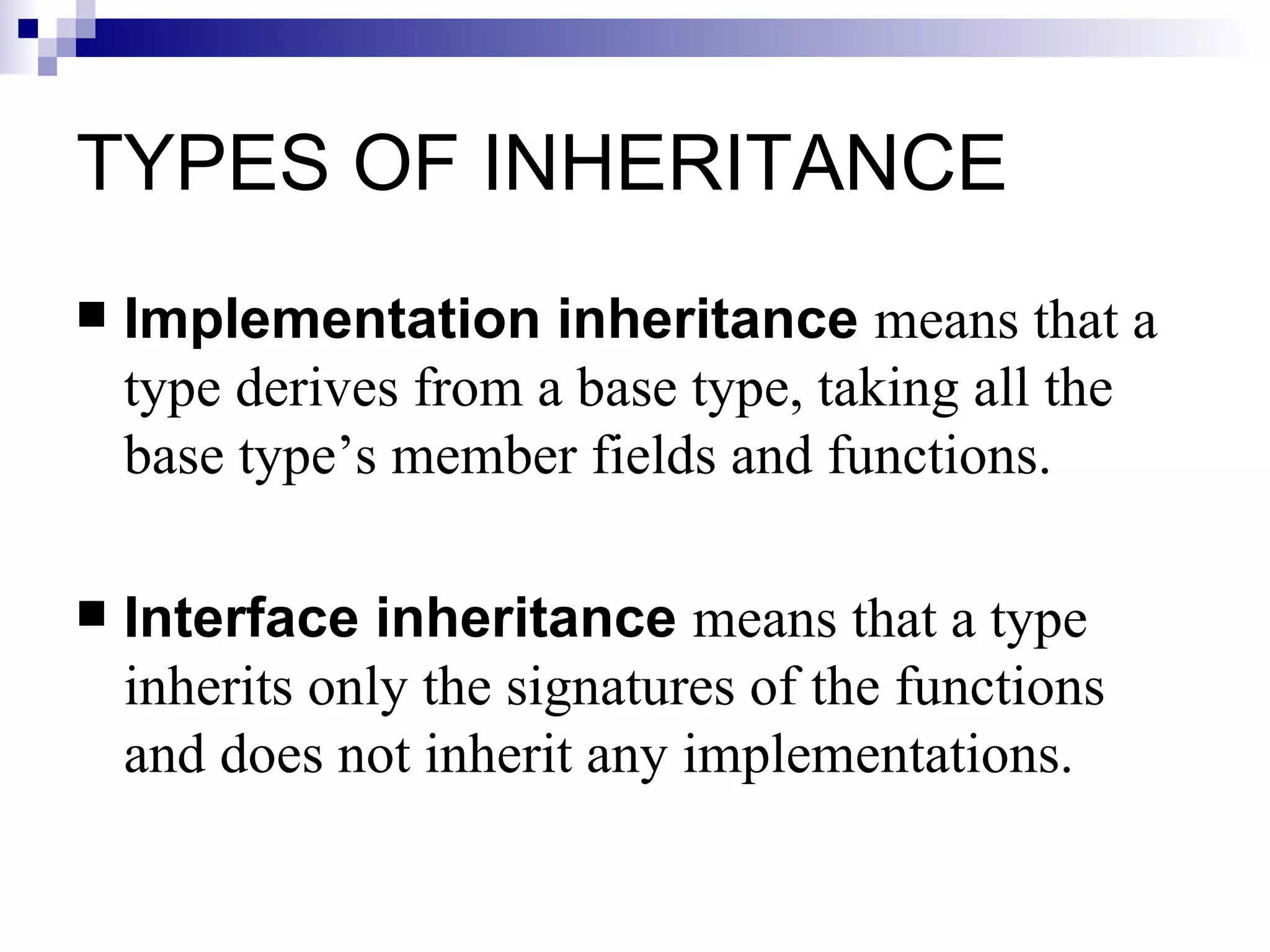 TYPES OF INHERITANCE
   Implementation inheritance means that a
    type derives from a base type, taking all the
    base type’s member fields and functions.

   Interface inheritance means that a type
    inherits only the signatures of the functions
    and does not inherit any implementations.
 