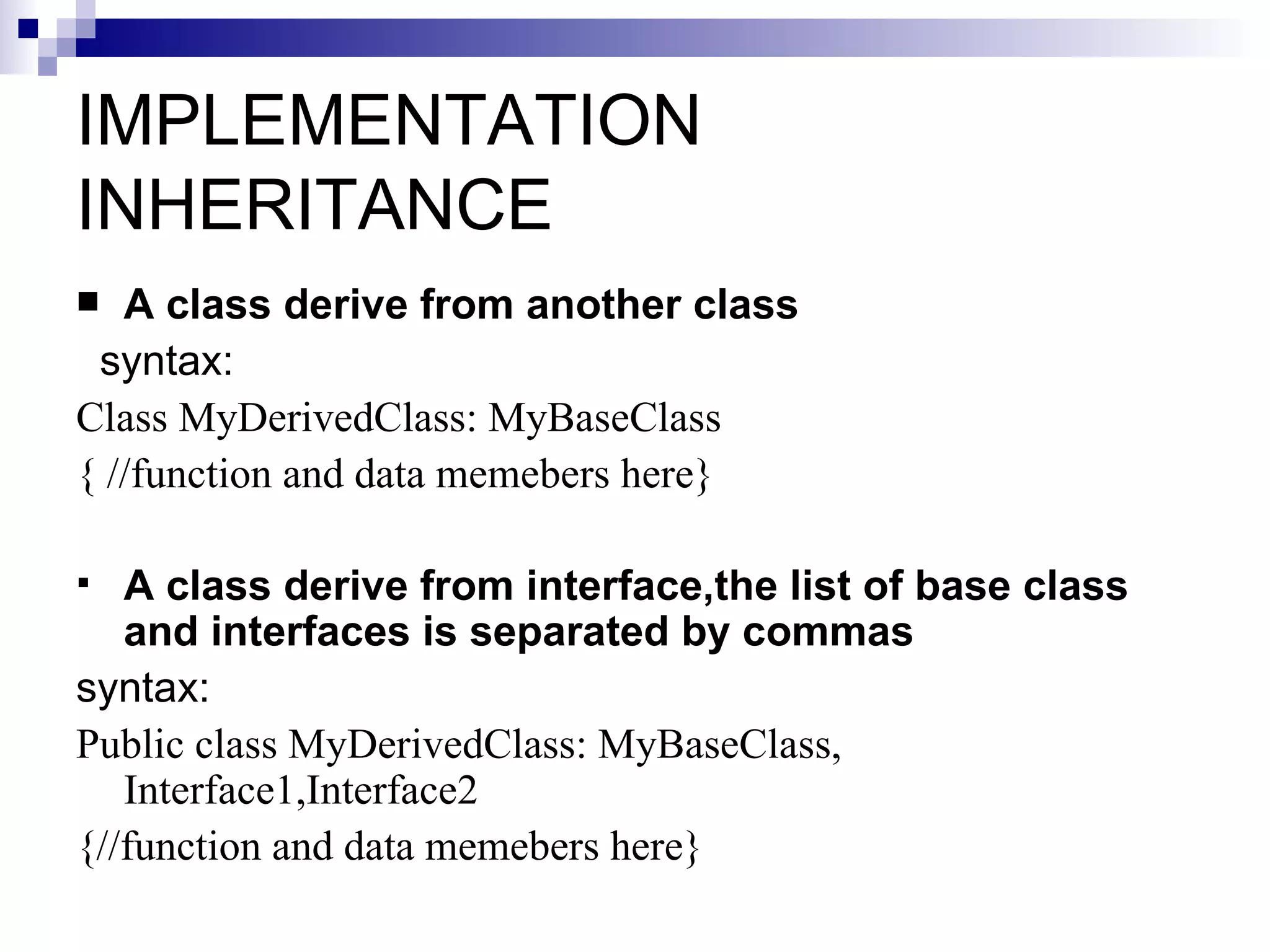 IMPLEMENTATION
INHERITANCE
  A class derive from another class
 syntax:
Class MyDerivedClass: MyBaseClass
{ //function and data memebers here}

  A class derive from interface,the list of base class
   and interfaces is separated by commas
syntax:
Public class MyDerivedClass: MyBaseClass,
   Interface1,Interface2
{//function and data memebers here}
 