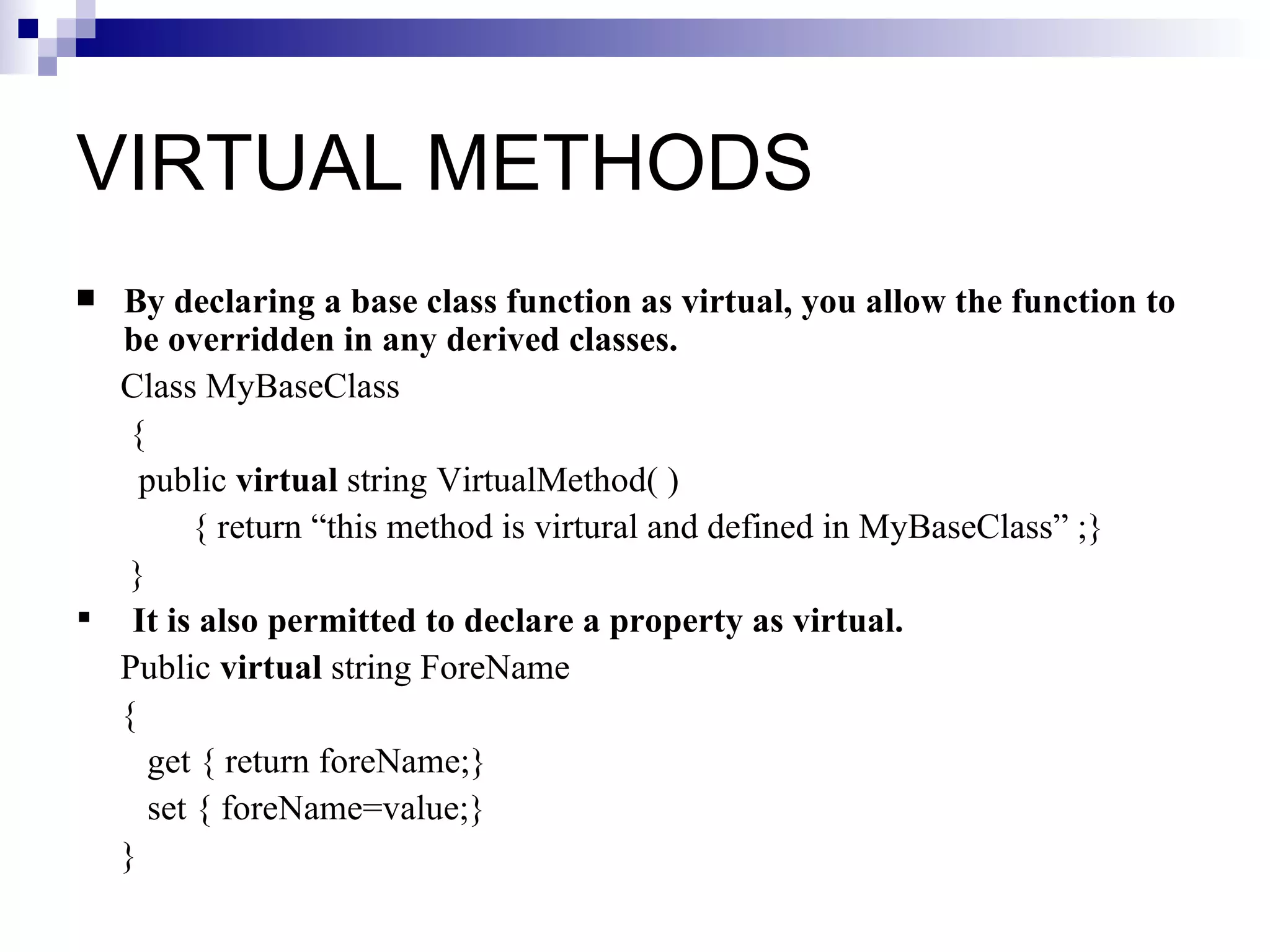 VIRTUAL METHODS
 By declaring a base class function as virtual, you allow the function to
  be overridden in any derived classes.
  Class MyBaseClass
   {
    public virtual string VirtualMethod( )
         { return “this method is virtural and defined in MyBaseClass” ;}
   }
 It is also permitted to declare a property as virtual.
  Public virtual string ForeName
  {
     get { return foreName;}
     set { foreName=value;}
  }
 
