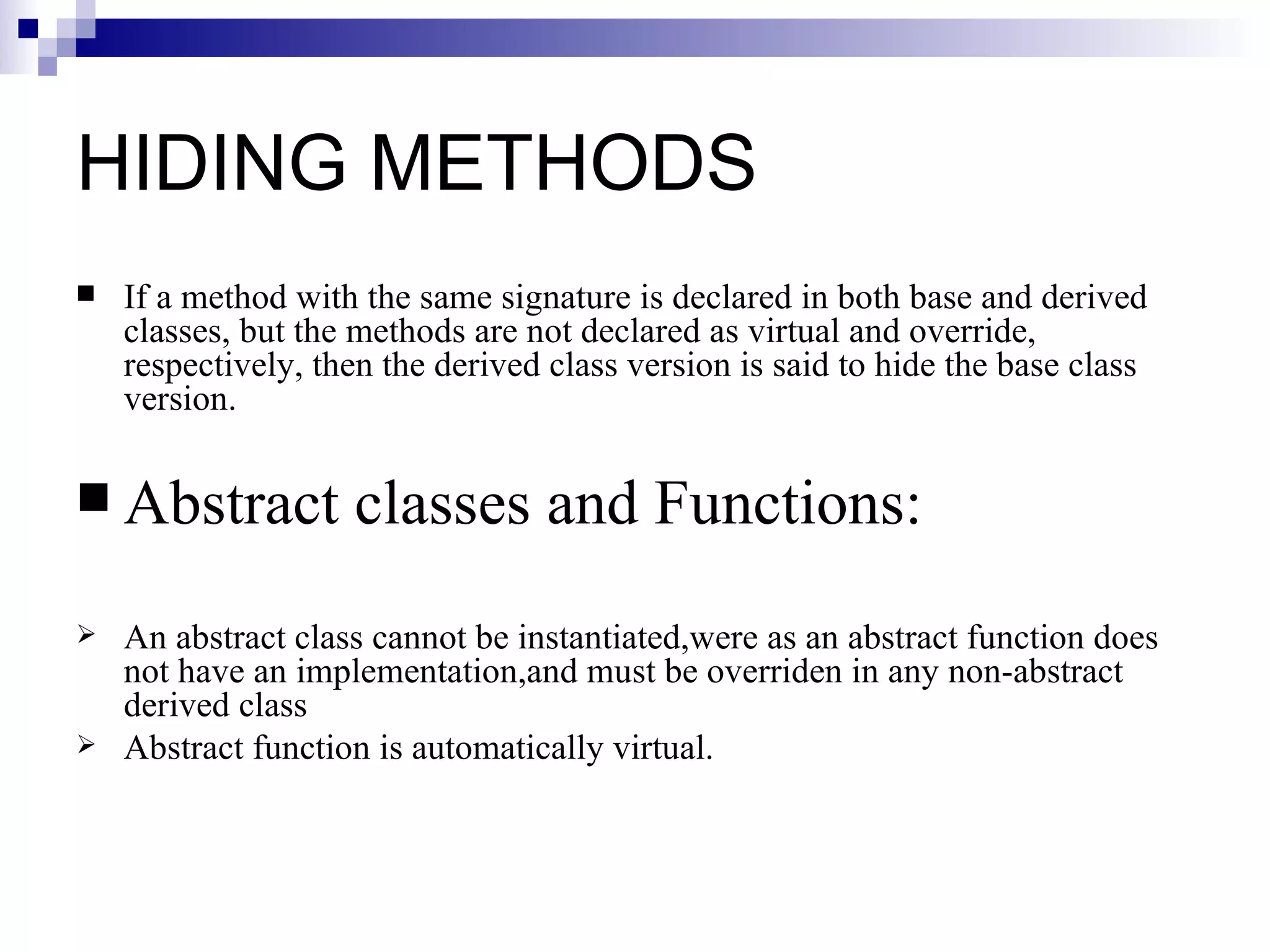 HIDING METHODS
   If a method with the same signature is declared in both base and derived
    classes, but the methods are not declared as virtual and override,
    respectively, then the derived class version is said to hide the base class
    version.

 Abstract          classes and Functions:
   An abstract class cannot be instantiated,were as an abstract function does
    not have an implementation,and must be overriden in any non-abstract
    derived class
   Abstract function is automatically virtual.
 