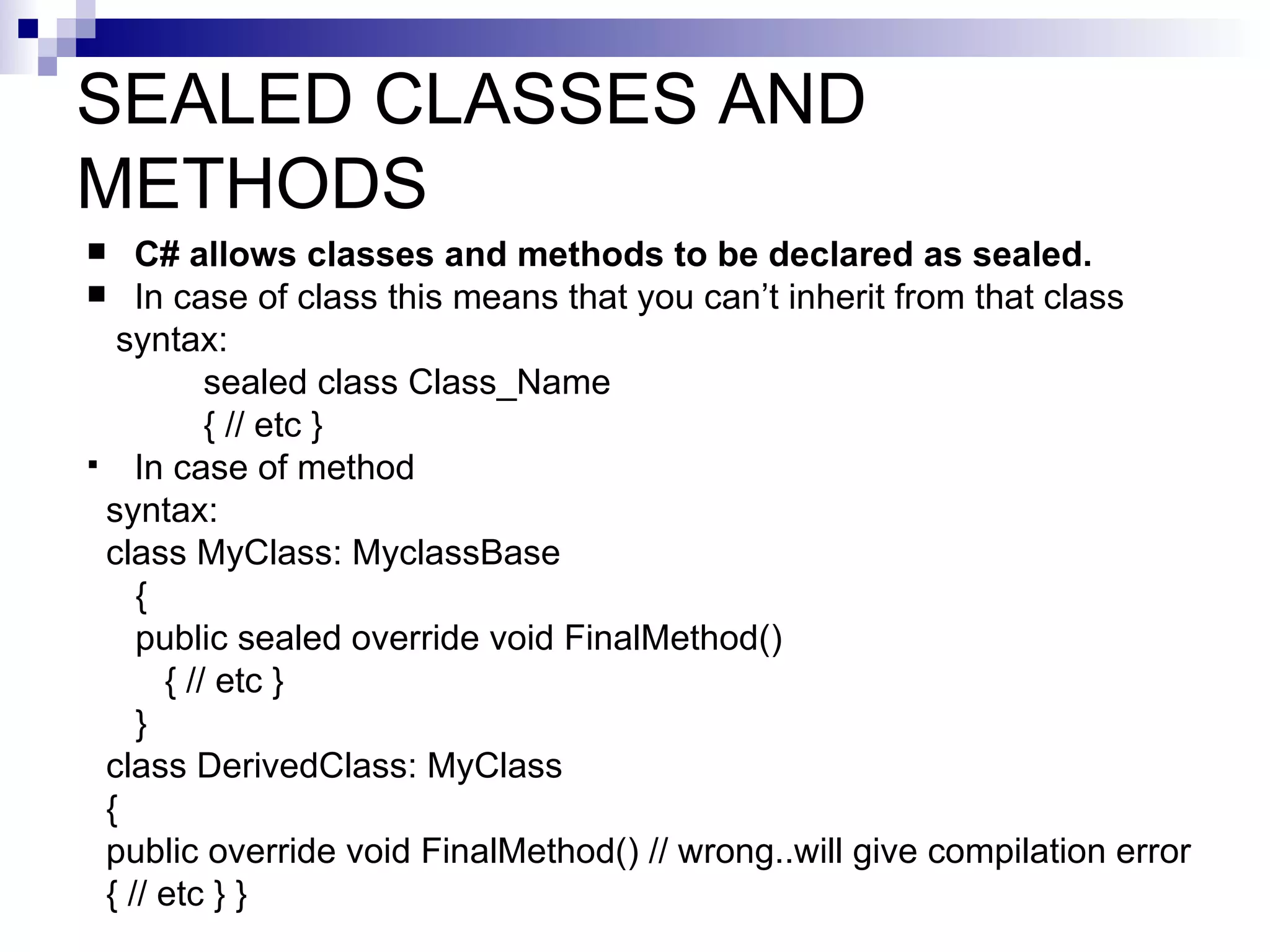 SEALED CLASSES AND
METHODS
   C# allows classes and methods to be declared as sealed.
 In case of class this means that you can’t inherit from that class
  syntax:
          sealed class Class_Name
          { // etc }
 In case of method
 syntax:
 class MyClass: MyclassBase
    {
    public sealed override void FinalMethod()
      { // etc }
    }
 class DerivedClass: MyClass
 {
 public override void FinalMethod() // wrong..will give compilation error
 { // etc } }
 