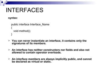 INTERFACES
syntax:

    public interface Interface_Name
    {
      void method();
    }

   You can never instantiate an interface, it contains only the
    signatures of its members.

   An interface has neither constructors nor fields and also not
    allowed to contain operator overloads.

   An interface members are always implicitly public, and cannot
    be declared as virtual or static.
 