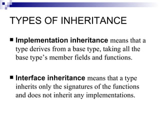 TYPES OF INHERITANCE
   Implementation inheritance means that a
    type derives from a base type, taking all the
    base type’s member fields and functions.

   Interface inheritance means that a type
    inherits only the signatures of the functions
    and does not inherit any implementations.
 