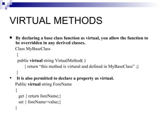 VIRTUAL METHODS
 By declaring a base class function as virtual, you allow the function to
  be overridden in any derived classes.
  Class MyBaseClass
   {
    public virtual string VirtualMethod( )
         { return “this method is virtural and defined in MyBaseClass” ;}
   }
 It is also permitted to declare a property as virtual.
  Public virtual string ForeName
  {
     get { return foreName;}
     set { foreName=value;}
  }
 