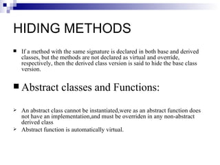 HIDING METHODS
   If a method with the same signature is declared in both base and derived
    classes, but the methods are not declared as virtual and override,
    respectively, then the derived class version is said to hide the base class
    version.

 Abstract          classes and Functions:
   An abstract class cannot be instantiated,were as an abstract function does
    not have an implementation,and must be overriden in any non-abstract
    derived class
   Abstract function is automatically virtual.
 