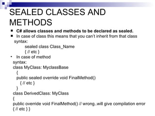 SEALED CLASSES AND
METHODS
   C# allows classes and methods to be declared as sealed.
 In case of class this means that you can’t inherit from that class
  syntax:
          sealed class Class_Name
          { // etc }
 In case of method
 syntax:
 class MyClass: MyclassBase
    {
    public sealed override void FinalMethod()
      { // etc }
    }
 class DerivedClass: MyClass
 {
 public override void FinalMethod() // wrong..will give compilation error
 { // etc } }
 
