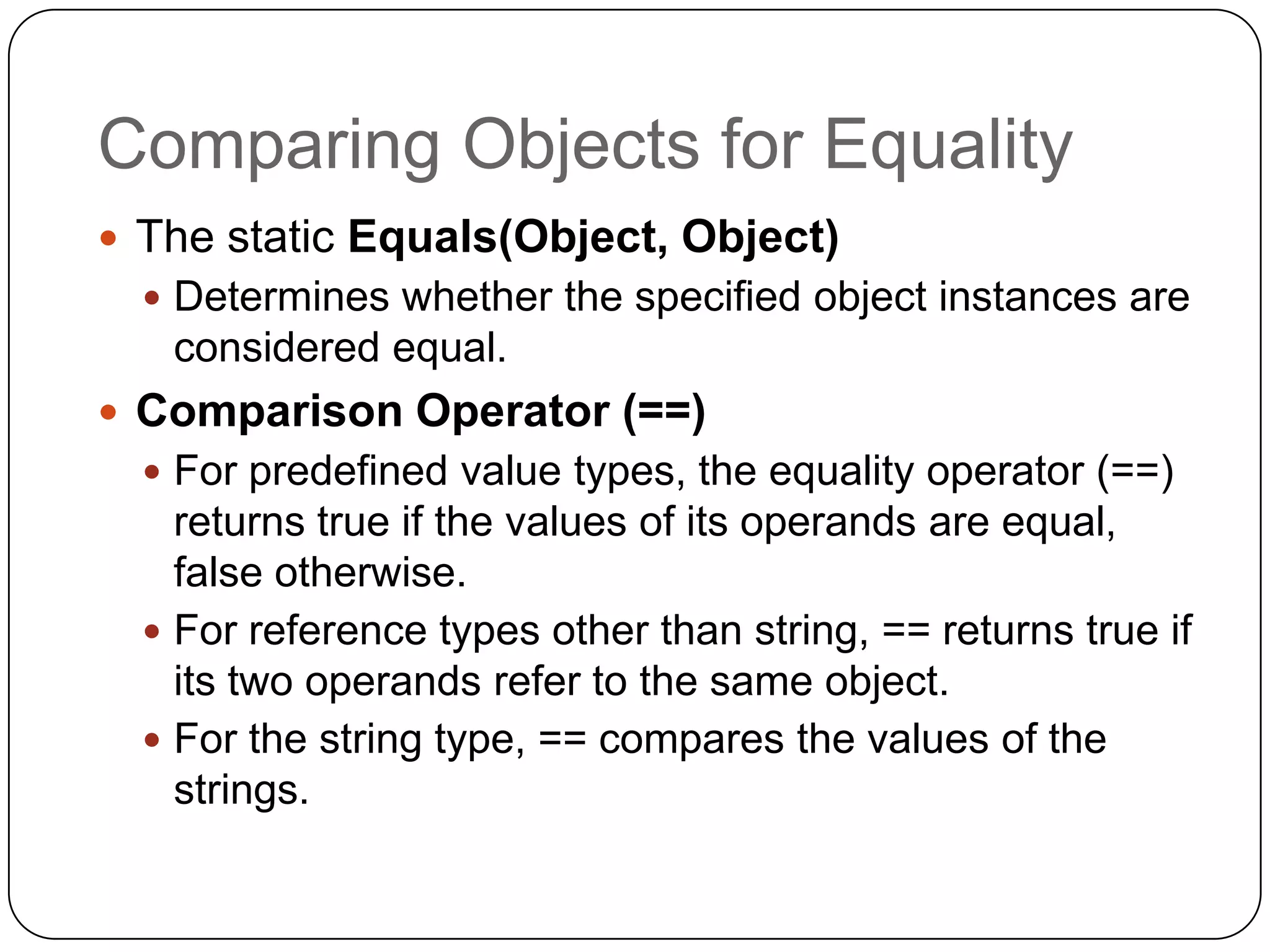 Comparing Objects for Equality
 The static Equals(Object, Object)
   Determines whether the specified object instances are
   considered equal.
 Comparison Operator (==)
   For predefined value types, the equality operator (==)
    returns true if the values of its operands are equal,
    false otherwise.
   For reference types other than string, == returns true if
    its two operands refer to the same object.
   For the string type, == compares the values of the
    strings.
 