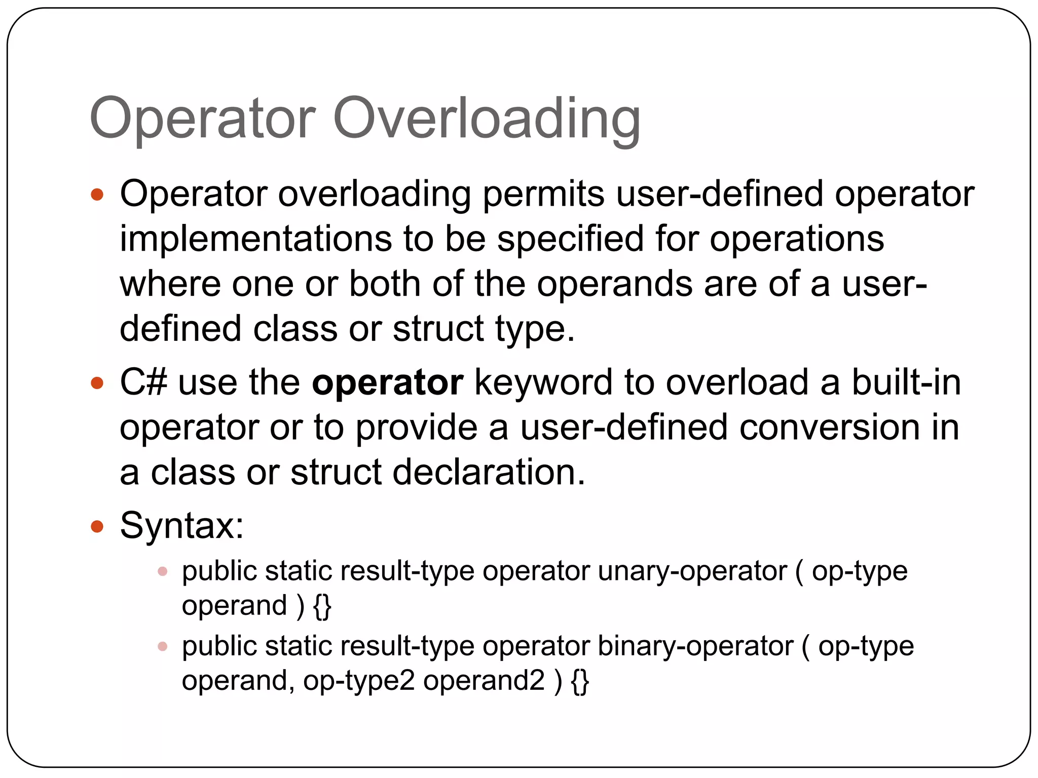 Operator Overloading
 Operator overloading permits user-defined operator
  implementations to be specified for operations
  where one or both of the operands are of a user-
  defined class or struct type.
 C# use the operator keyword to overload a built-in
  operator or to provide a user-defined conversion in
  a class or struct declaration.
 Syntax:
     public static result-type operator unary-operator ( op-type
      operand ) {}
     public static result-type operator binary-operator ( op-type
      operand, op-type2 operand2 ) {}
 