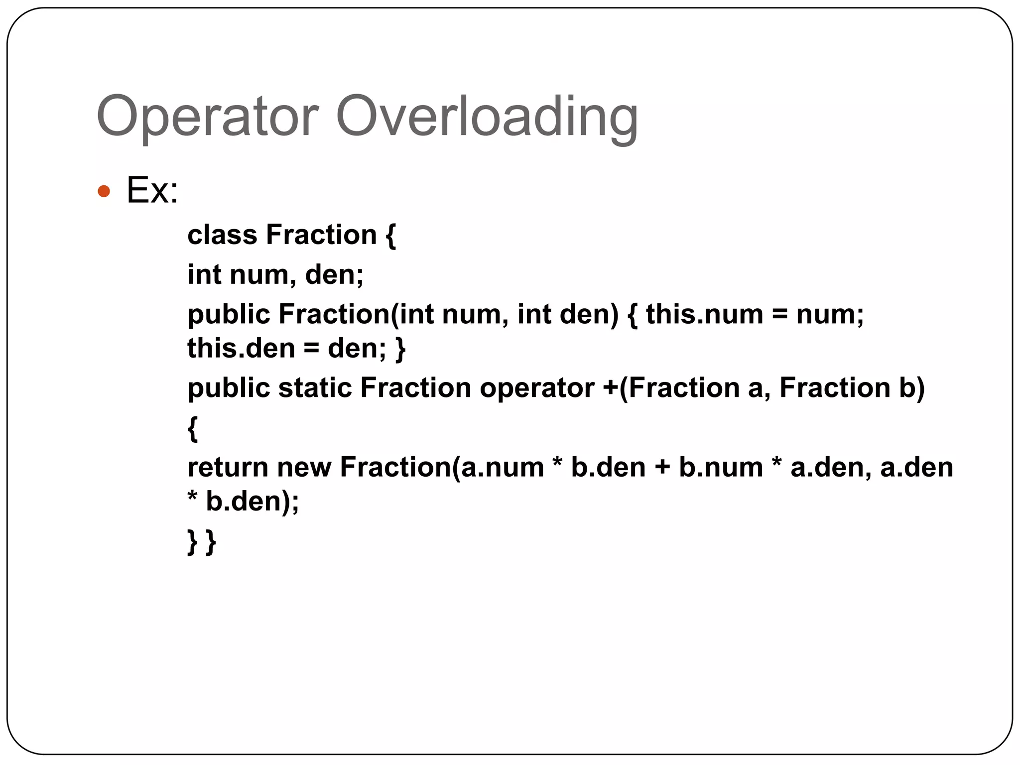 Operator Overloading
 Ex:
        class Fraction {
        int num, den;
        public Fraction(int num, int den) { this.num = num;
        this.den = den; }
        public static Fraction operator +(Fraction a, Fraction b)
        {
        return new Fraction(a.num * b.den + b.num * a.den, a.den
        * b.den);
        }}
 
