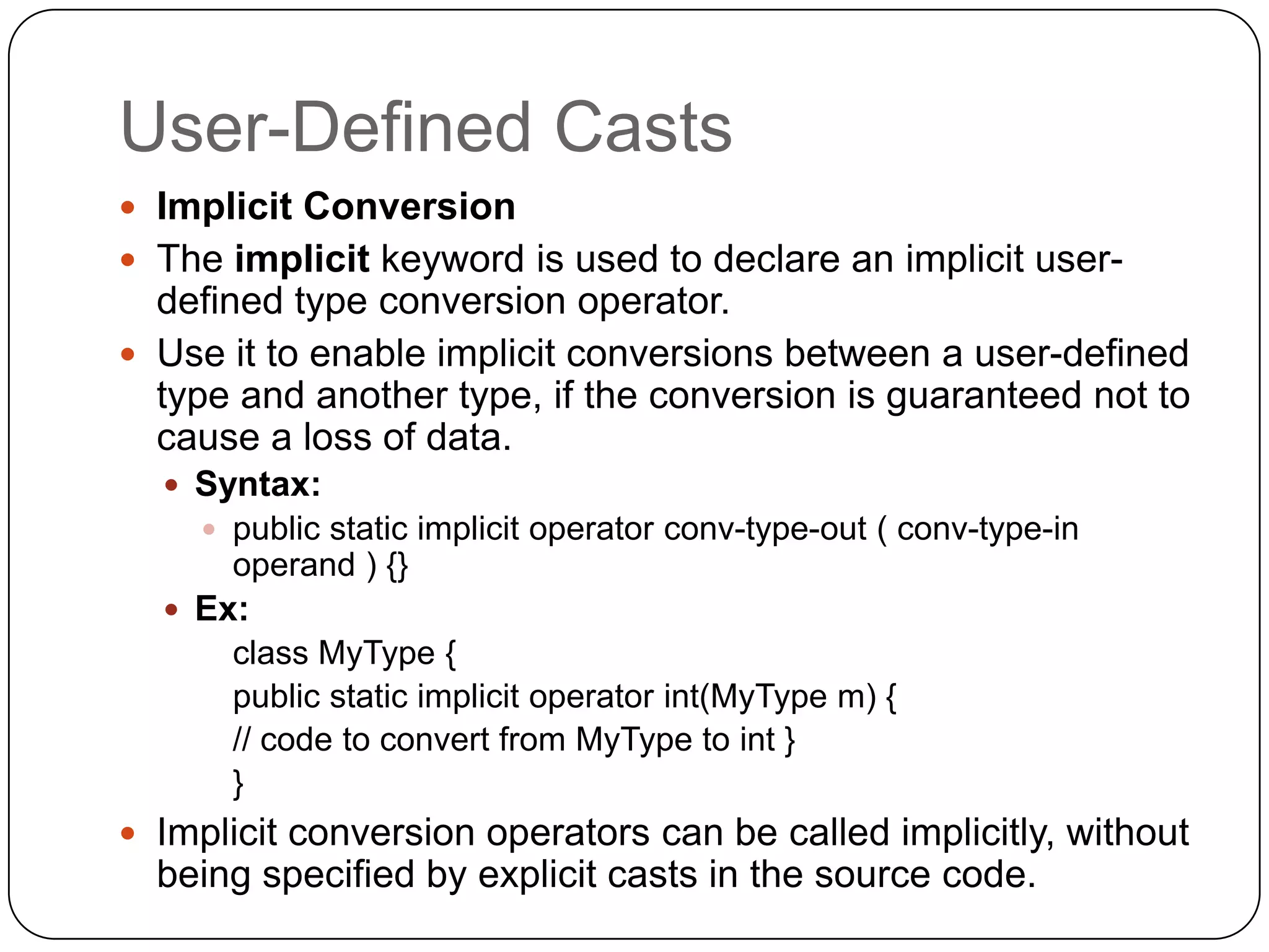 User-Defined Casts
 Implicit Conversion
 The implicit keyword is used to declare an implicit user-
  defined type conversion operator.
 Use it to enable implicit conversions between a user-defined
  type and another type, if the conversion is guaranteed not to
  cause a loss of data.
   Syntax:
     public static implicit operator conv-type-out ( conv-type-in
      operand ) {}
   Ex:
      class MyType {
      public static implicit operator int(MyType m) {
      // code to convert from MyType to int }
      }
 Implicit conversion operators can be called implicitly, without
  being specified by explicit casts in the source code.
 