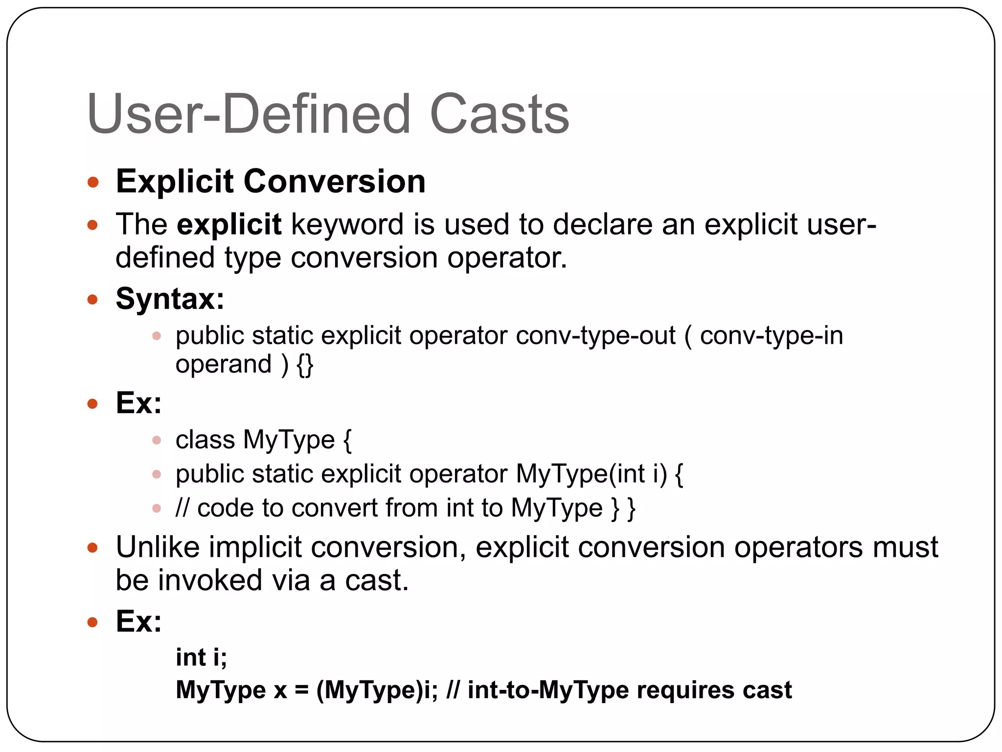 User-Defined Casts
 Explicit Conversion
 The explicit keyword is used to declare an explicit user-
  defined type conversion operator.
 Syntax:
     public static explicit operator conv-type-out ( conv-type-in
        operand ) {}
 Ex:
     class MyType {
     public static explicit operator MyType(int i) {
     // code to convert from int to MyType } }
 Unlike implicit conversion, explicit conversion operators must
  be invoked via a cast.
 Ex:
        int i;
        MyType x = (MyType)i; // int-to-MyType requires cast
 