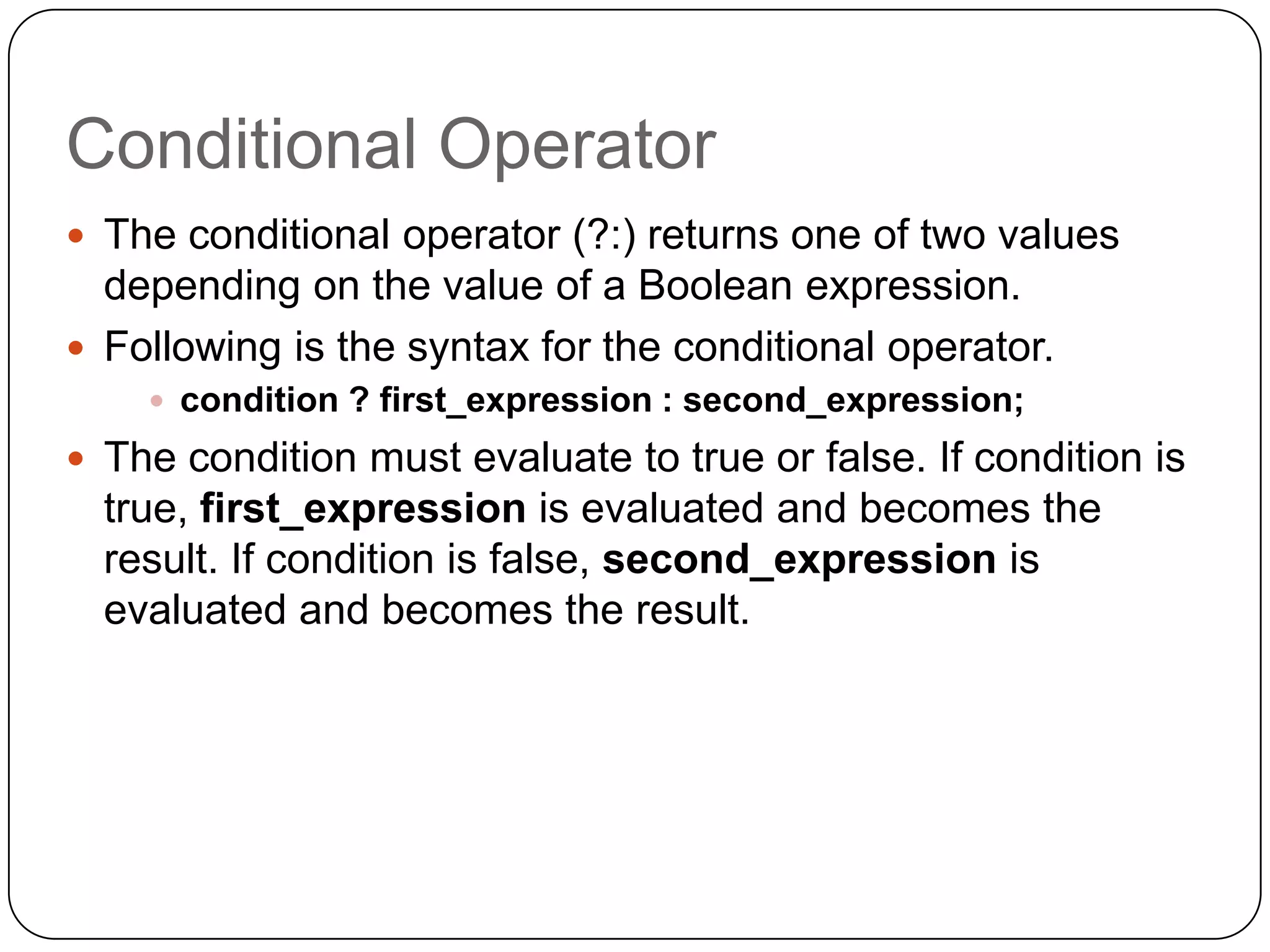 Conditional Operator
 The conditional operator (?:) returns one of two values
  depending on the value of a Boolean expression.
 Following is the syntax for the conditional operator.
     condition ? first_expression : second_expression;
 The condition must evaluate to true or false. If condition is
  true, first_expression is evaluated and becomes the
  result. If condition is false, second_expression is
  evaluated and becomes the result.
 