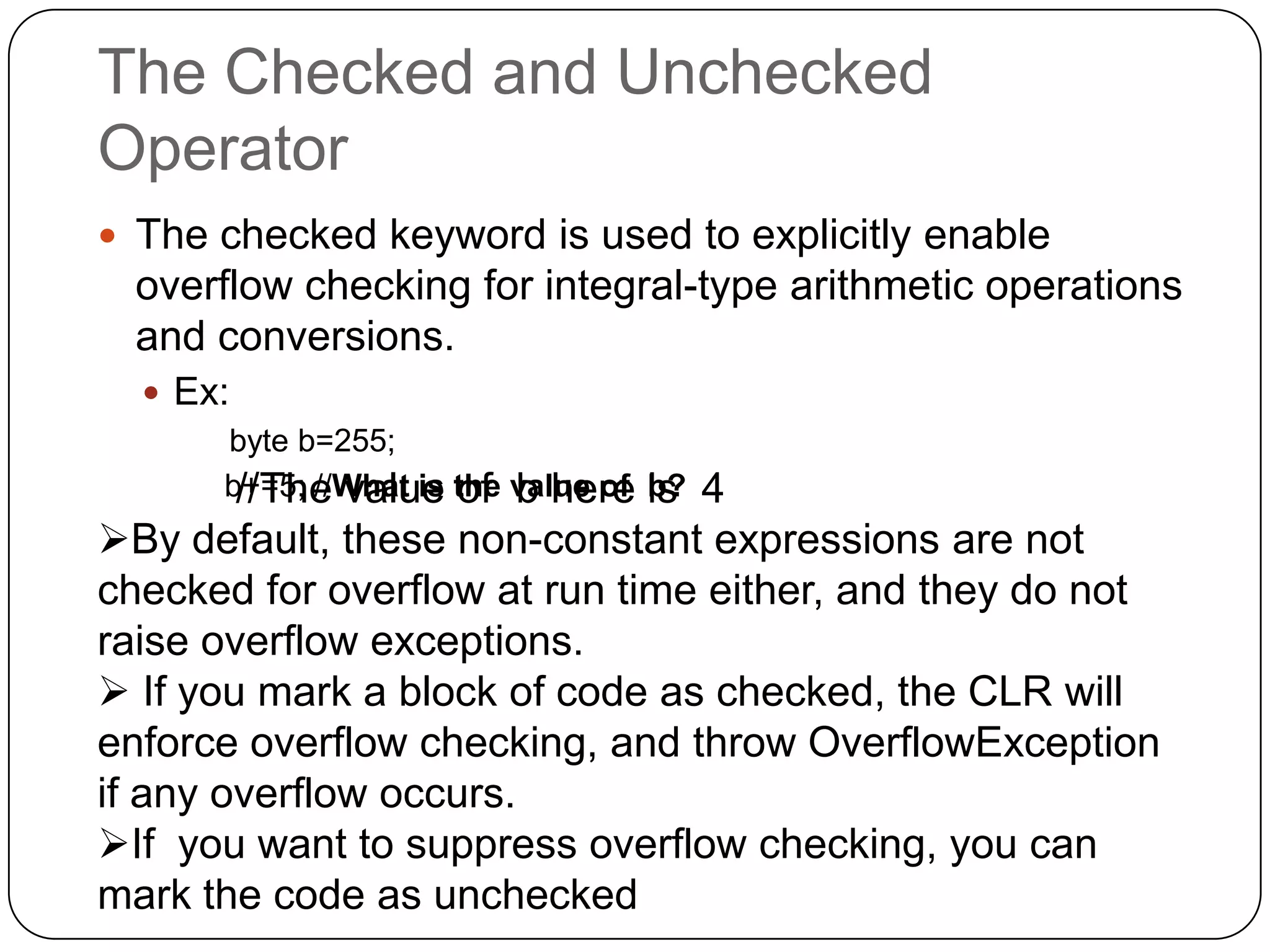 The Checked and Unchecked
Operator
 The checked keyword is used to explicitly enable
  overflow checking for integral-type arithmetic operations
  and conversions.
   Ex:
       byte b=255;
       b+=5; //What is the value of is
        //The value of b here b?4
By default, these non-constant expressions are not
checked for overflow at run time either, and they do not
raise overflow exceptions.
 If you mark a block of code as checked, the CLR will
enforce overflow checking, and throw OverflowException
if any overflow occurs.
If you want to suppress overflow checking, you can
mark the code as unchecked
 