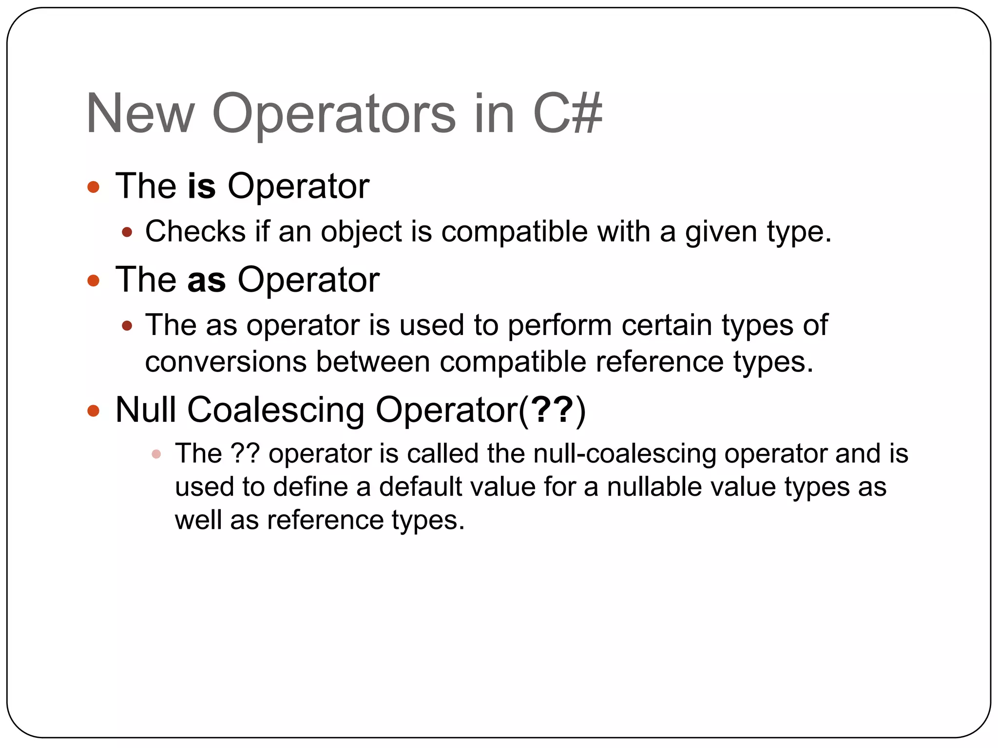 New Operators in C#
 The is Operator
   Checks if an object is compatible with a given type.
 The as Operator
   The as operator is used to perform certain types of
    conversions between compatible reference types.
 Null Coalescing Operator(??)
     The ?? operator is called the null-coalescing operator and is
      used to define a default value for a nullable value types as
      well as reference types.
 