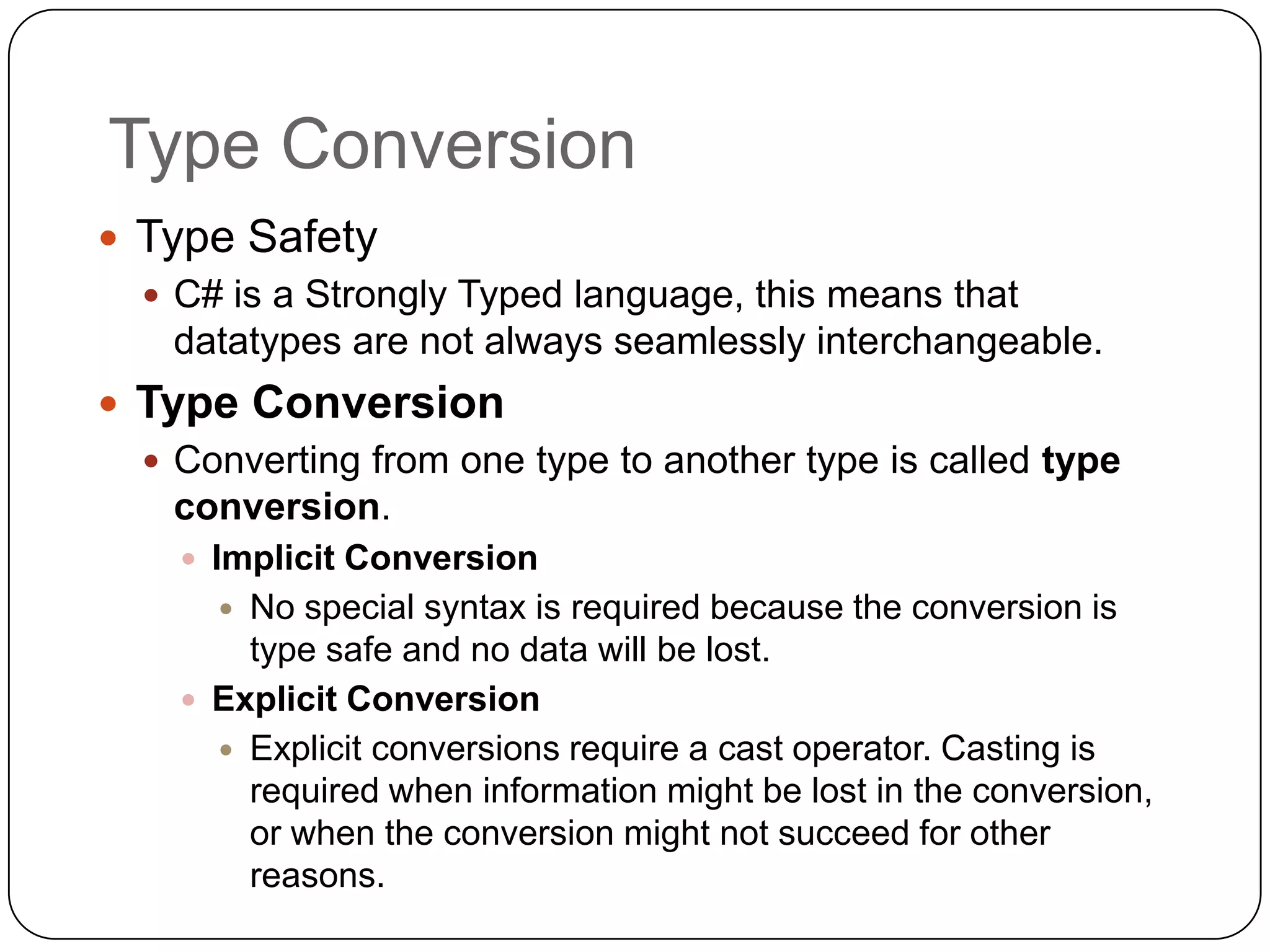 Type Conversion
 Type Safety
   C# is a Strongly Typed language, this means that
    datatypes are not always seamlessly interchangeable.
 Type Conversion
   Converting from one type to another type is called type
    conversion.
     Implicit Conversion
       No special syntax is required because the conversion is
        type safe and no data will be lost.
     Explicit Conversion
       Explicit conversions require a cast operator. Casting is
        required when information might be lost in the conversion,
        or when the conversion might not succeed for other
        reasons.
 