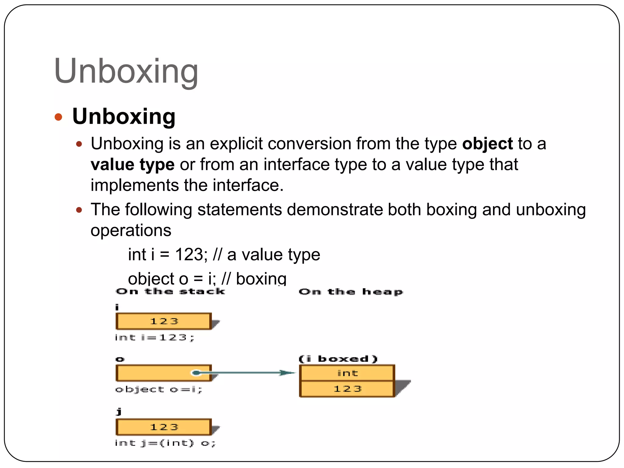 Unboxing
 Unboxing
  Unboxing is an explicit conversion from the type object to a
   value type or from an interface type to a value type that
   implements the interface.
  The following statements demonstrate both boxing and unboxing
   operations
        int i = 123; // a value type
        object o = i; // boxing
        int j = (int)o; // unboxing
 
