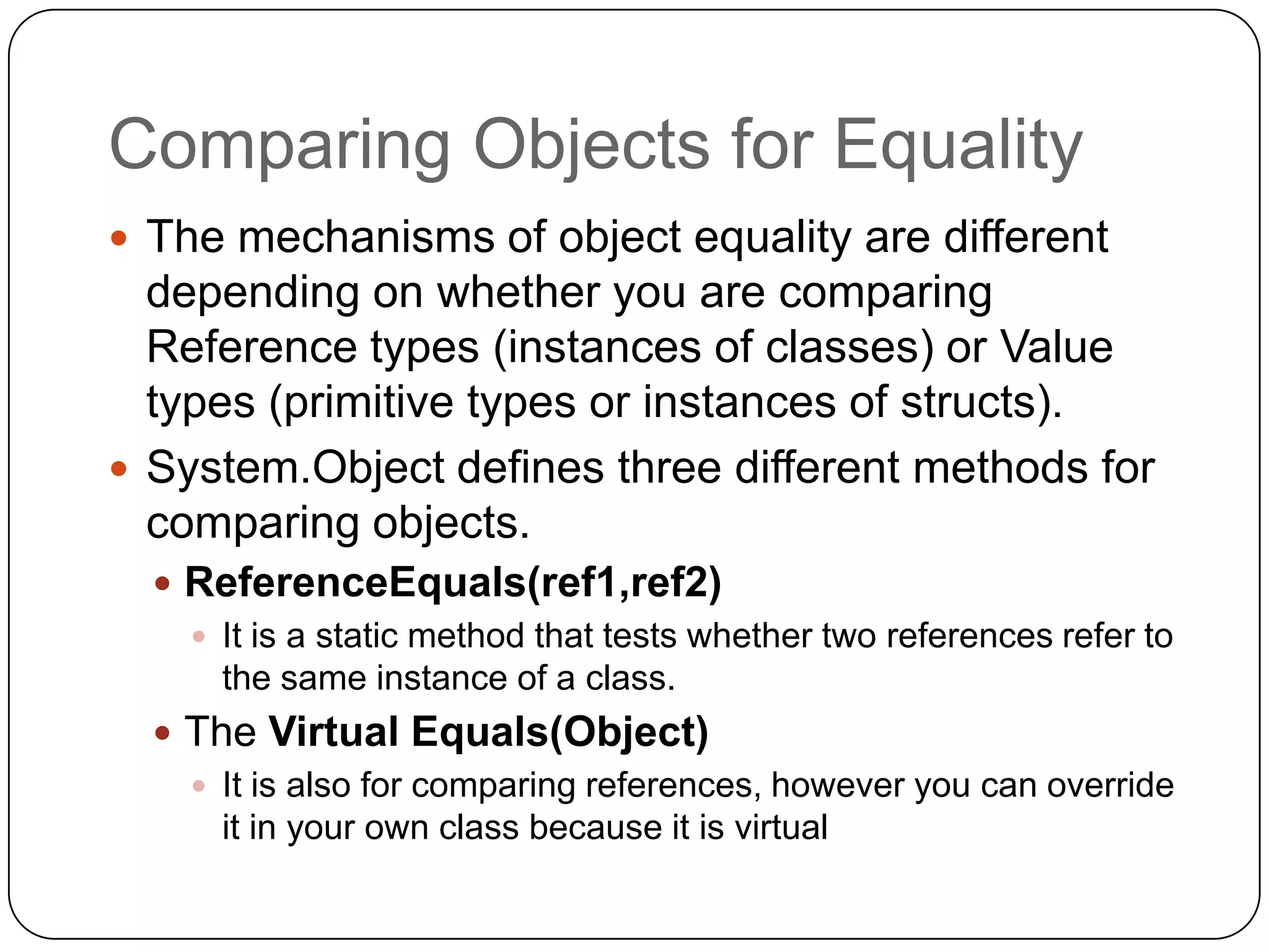 Comparing Objects for Equality
 The mechanisms of object equality are different
  depending on whether you are comparing
  Reference types (instances of classes) or Value
  types (primitive types or instances of structs).
 System.Object defines three different methods for
  comparing objects.
   ReferenceEquals(ref1,ref2)
     It is a static method that tests whether two references refer to
      the same instance of a class.
   The Virtual Equals(Object)
     It is also for comparing references, however you can override
      it in your own class because it is virtual
 