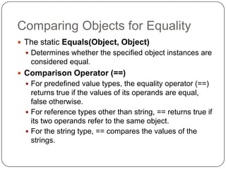 Comparing Objects for Equality
 The static Equals(Object, Object)
   Determines whether the specified object instances are
   considered equal.
 Comparison Operator (==)
   For predefined value types, the equality operator (==)
    returns true if the values of its operands are equal,
    false otherwise.
   For reference types other than string, == returns true if
    its two operands refer to the same object.
   For the string type, == compares the values of the
    strings.
 