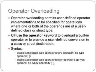 Operator Overloading
 Operator overloading permits user-defined operator
  implementations to be specified for operations
  where one or both of the operands are of a user-
  defined class or struct type.
 C# use the operator keyword to overload a built-in
  operator or to provide a user-defined conversion in
  a class or struct declaration.
 Syntax:
     public static result-type operator unary-operator ( op-type
      operand ) {}
     public static result-type operator binary-operator ( op-type
      operand, op-type2 operand2 ) {}
 