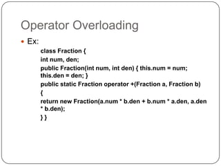 Operator Overloading
 Ex:
        class Fraction {
        int num, den;
        public Fraction(int num, int den) { this.num = num;
        this.den = den; }
        public static Fraction operator +(Fraction a, Fraction b)
        {
        return new Fraction(a.num * b.den + b.num * a.den, a.den
        * b.den);
        }}
 