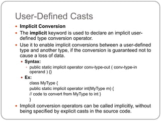 User-Defined Casts
 Implicit Conversion
 The implicit keyword is used to declare an implicit user-
  defined type conversion operator.
 Use it to enable implicit conversions between a user-defined
  type and another type, if the conversion is guaranteed not to
  cause a loss of data.
   Syntax:
     public static implicit operator conv-type-out ( conv-type-in
      operand ) {}
   Ex:
      class MyType {
      public static implicit operator int(MyType m) {
      // code to convert from MyType to int }
      }
 Implicit conversion operators can be called implicitly, without
  being specified by explicit casts in the source code.
 