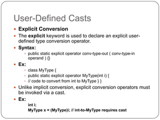 User-Defined Casts
 Explicit Conversion
 The explicit keyword is used to declare an explicit user-
  defined type conversion operator.
 Syntax:
     public static explicit operator conv-type-out ( conv-type-in
        operand ) {}
 Ex:
     class MyType {
     public static explicit operator MyType(int i) {
     // code to convert from int to MyType } }
 Unlike implicit conversion, explicit conversion operators must
  be invoked via a cast.
 Ex:
        int i;
        MyType x = (MyType)i; // int-to-MyType requires cast
 