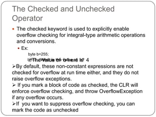 The Checked and Unchecked
Operator
 The checked keyword is used to explicitly enable
  overflow checking for integral-type arithmetic operations
  and conversions.
   Ex:
       byte b=255;
       b+=5; //What is the value of is
        //The value of b here b?4
By default, these non-constant expressions are not
checked for overflow at run time either, and they do not
raise overflow exceptions.
 If you mark a block of code as checked, the CLR will
enforce overflow checking, and throw OverflowException
if any overflow occurs.
If you want to suppress overflow checking, you can
mark the code as unchecked
 