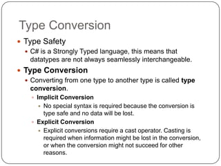 Type Conversion
 Type Safety
   C# is a Strongly Typed language, this means that
    datatypes are not always seamlessly interchangeable.
 Type Conversion
   Converting from one type to another type is called type
    conversion.
     Implicit Conversion
       No special syntax is required because the conversion is
        type safe and no data will be lost.
     Explicit Conversion
       Explicit conversions require a cast operator. Casting is
        required when information might be lost in the conversion,
        or when the conversion might not succeed for other
        reasons.
 