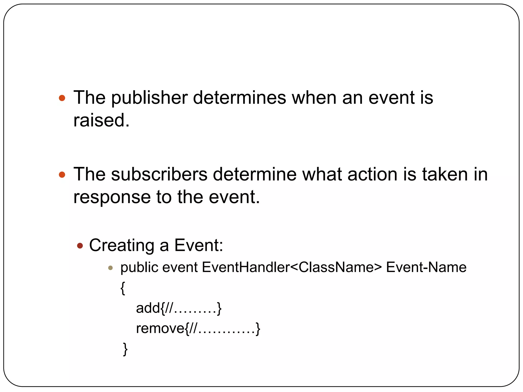  The publisher determines when an event is
 raised.

 The subscribers determine what action is taken in
 response to the event.

   Creating a Event:
       public event EventHandler<ClassName> Event-Name
        {
           add{//………}
           remove{//…………}
         }
 