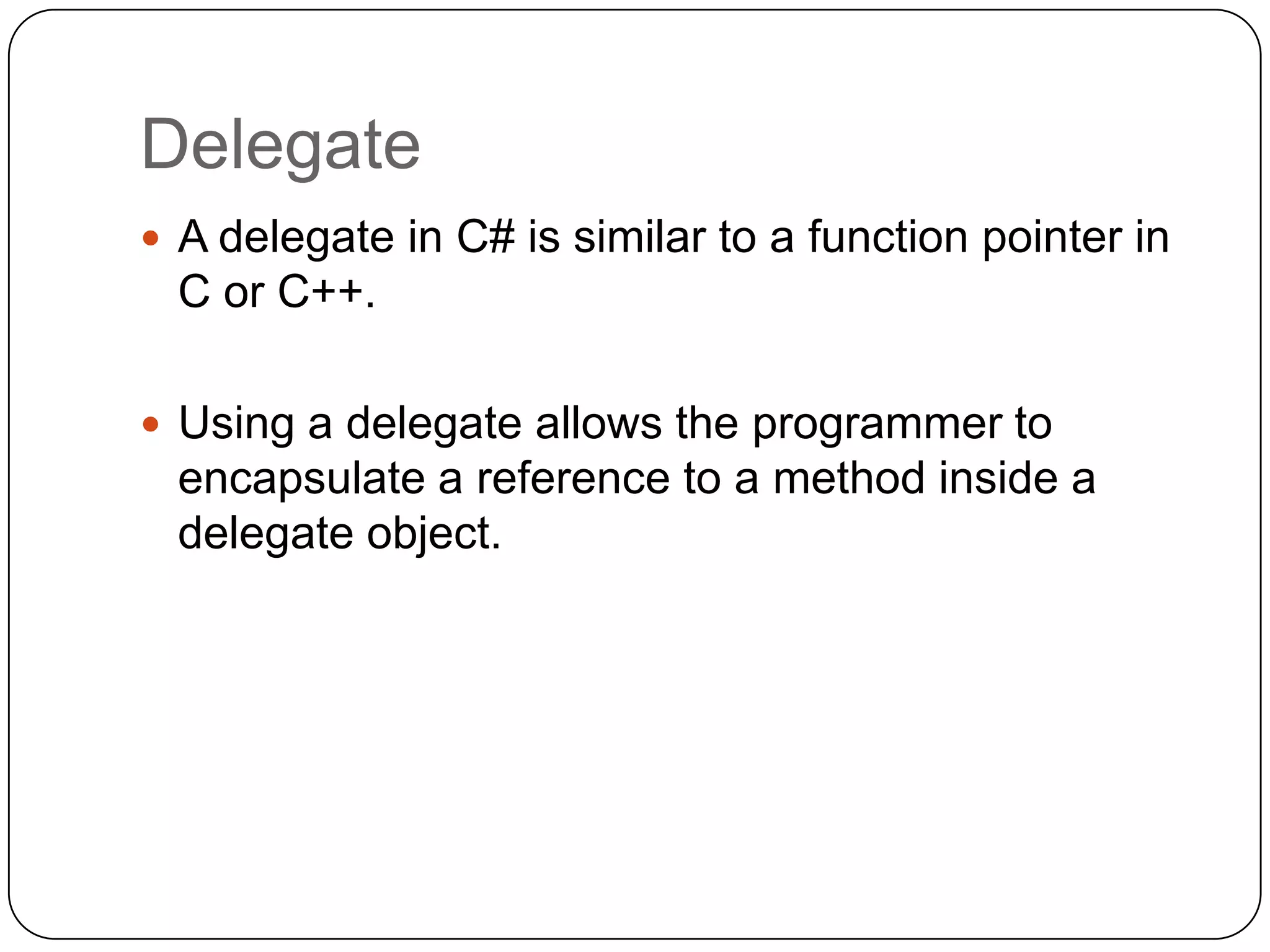 Delegate
 A delegate in C# is similar to a function pointer in
 C or C++.

 Using a delegate allows the programmer to
 encapsulate a reference to a method inside a
 delegate object.
 
