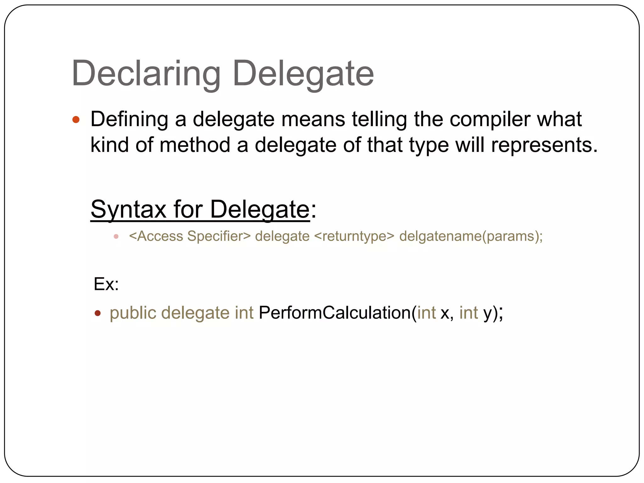 Declaring Delegate
 Defining a delegate means telling the compiler what
  kind of method a delegate of that type will represents.


  Syntax for Delegate:
     <Access Specifier> delegate <returntype> delgatename(params);



  Ex:
   public delegate int PerformCalculation(int x, int y);
 
