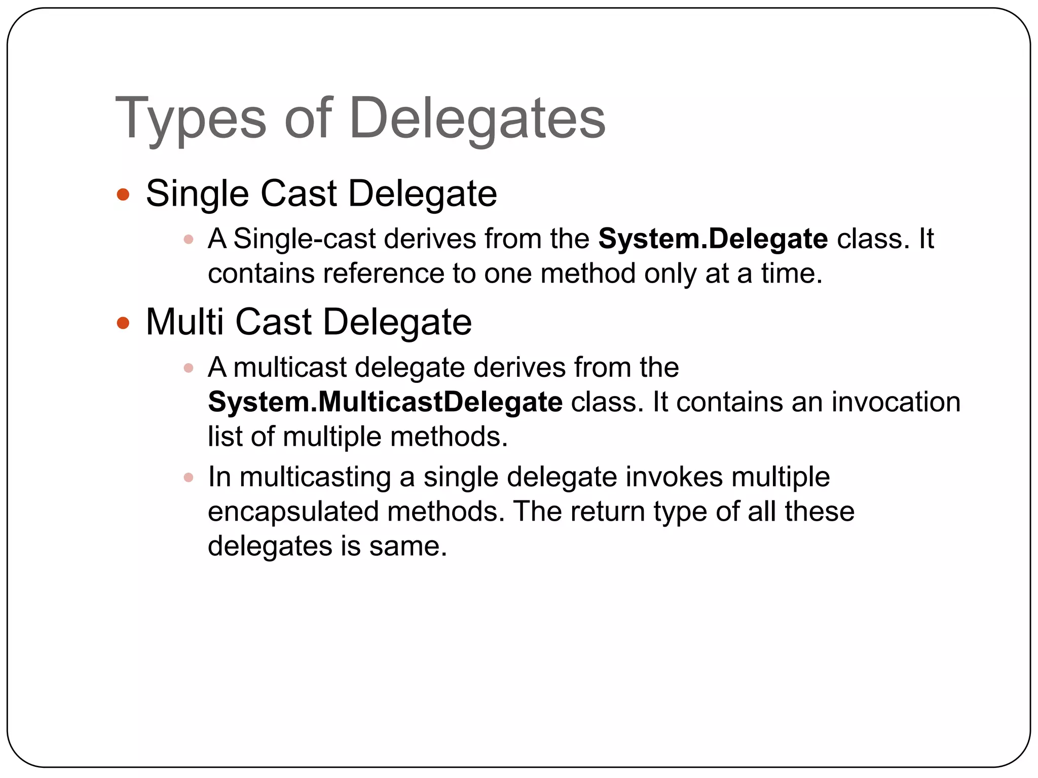 Types of Delegates
 Single Cast Delegate
    A Single-cast derives from the System.Delegate class. It
     contains reference to one method only at a time.
 Multi Cast Delegate
    A multicast delegate derives from the
     System.MulticastDelegate class. It contains an invocation
     list of multiple methods.
    In multicasting a single delegate invokes multiple
     encapsulated methods. The return type of all these
     delegates is same.
 