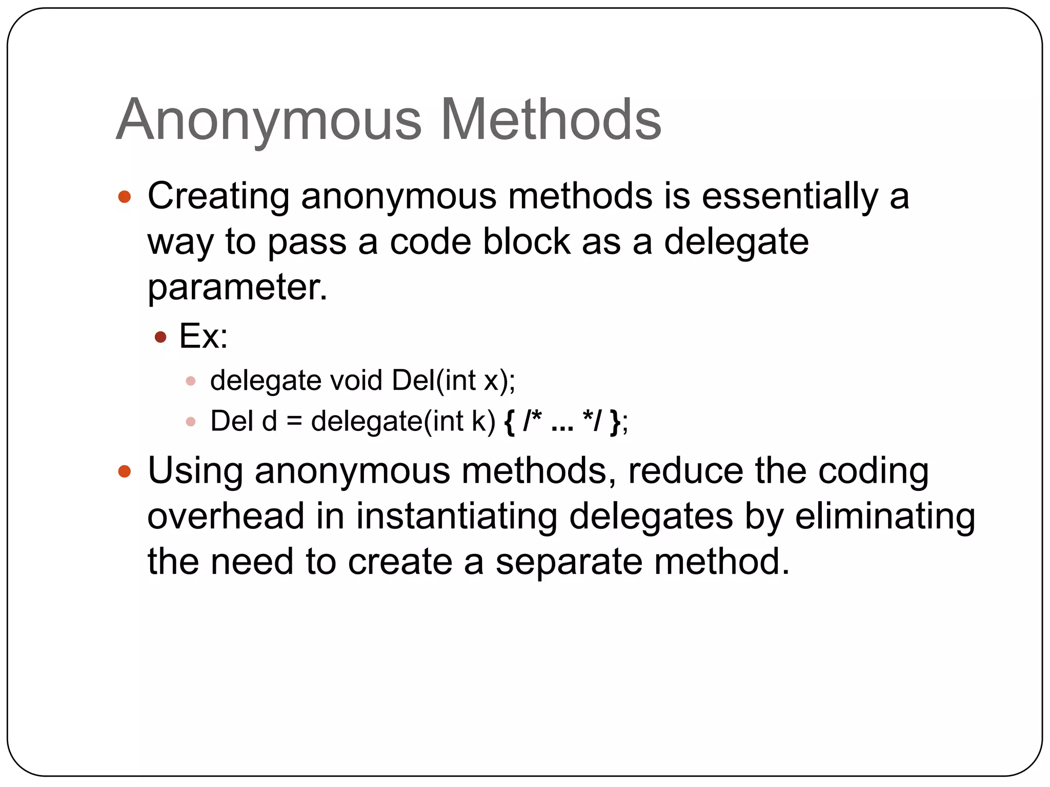 Anonymous Methods
 Creating anonymous methods is essentially a
 way to pass a code block as a delegate
 parameter.
   Ex:
     delegate void Del(int x);
     Del d = delegate(int k) { /* ... */ };

 Using anonymous methods, reduce the coding
 overhead in instantiating delegates by eliminating
 the need to create a separate method.
 