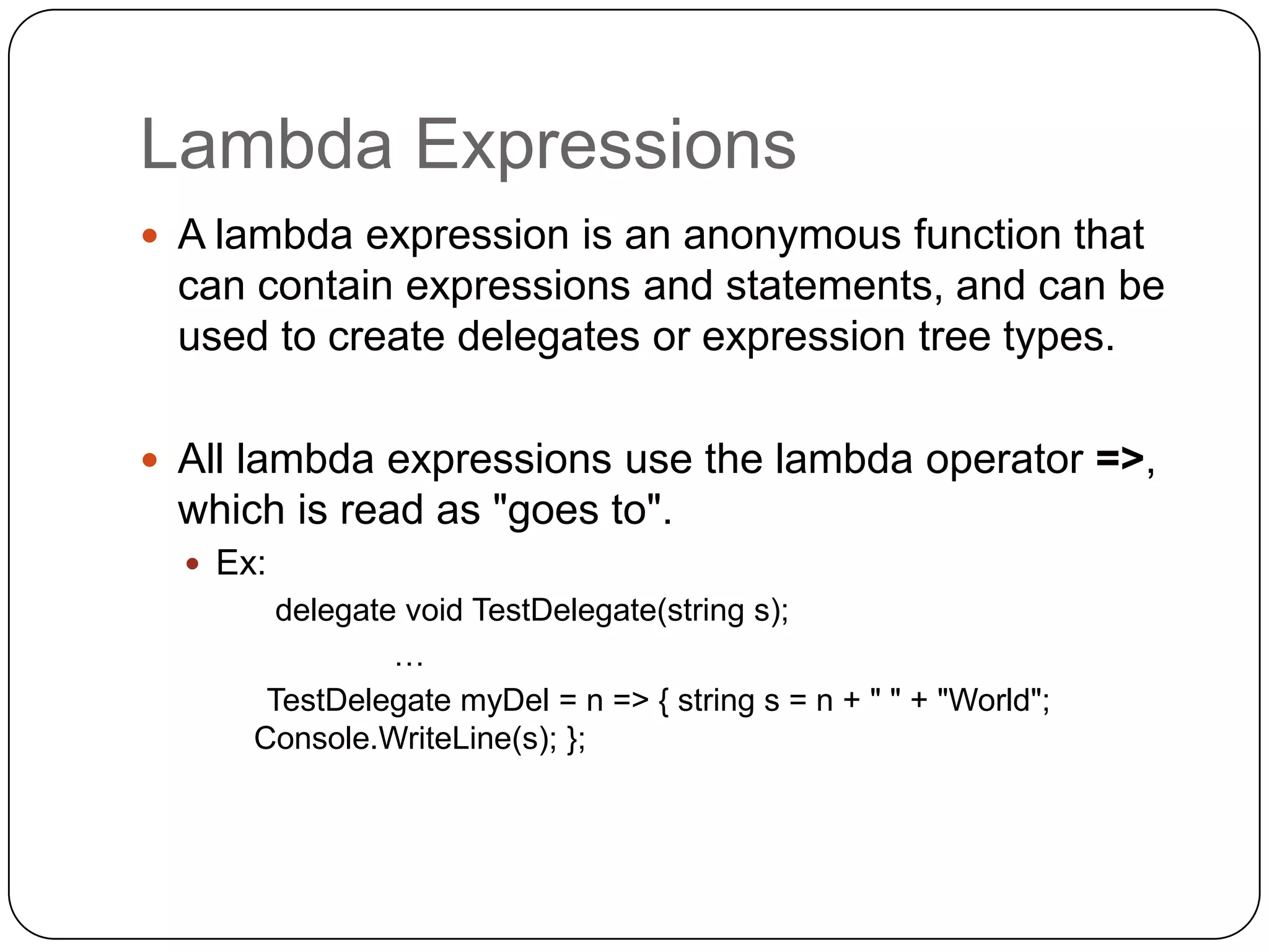 Lambda Expressions
 A lambda expression is an anonymous function that
 can contain expressions and statements, and can be
 used to create delegates or expression tree types.

 All lambda expressions use the lambda operator =>,
 which is read as "goes to".
   Ex:
        delegate void TestDelegate(string s);
                …
       TestDelegate myDel = n => { string s = n + " " + "World";
      Console.WriteLine(s); };
 