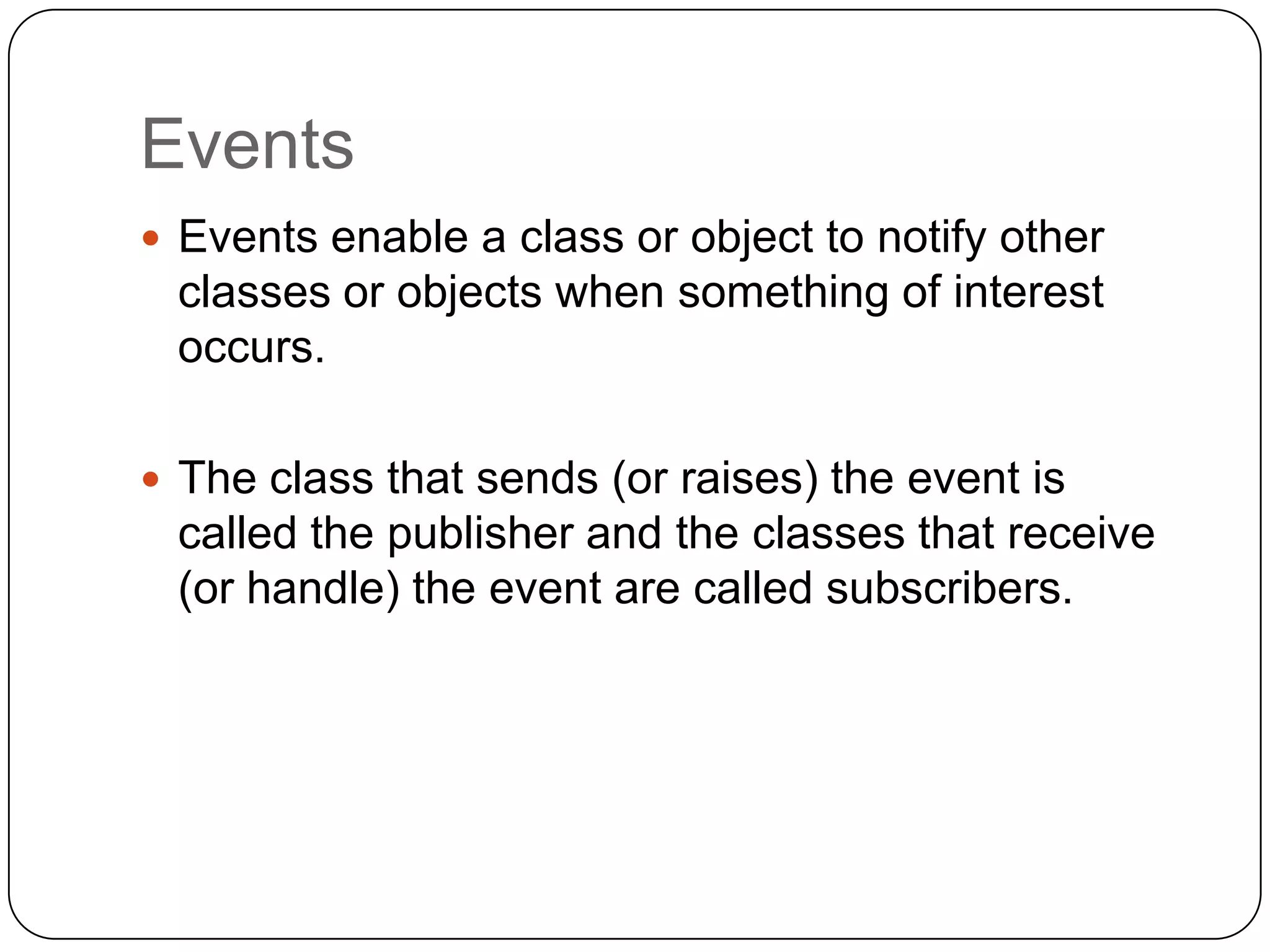 Events
 Events enable a class or object to notify other
 classes or objects when something of interest
 occurs.

 The class that sends (or raises) the event is
 called the publisher and the classes that receive
 (or handle) the event are called subscribers.
 