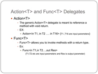 Action<T> and Func<T> Delegates
 Action<T>
    The generic Action<T> delegate is meant to reference a
     method with void return.
    EX:
      Action<in T1, in T2 …. in T16> (T1..T16 are input parameters)

 Func<T>
    Func<T> allows you to invoke methods with a return type.
    Ex:
        Func<in T1,in T2…,out Res>
           (T1,T2 etc are input parameters and Res is output parameter)
 