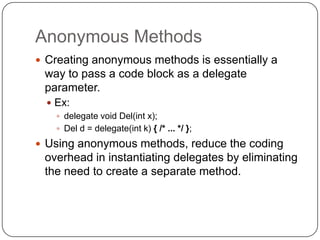 Anonymous Methods
 Creating anonymous methods is essentially a
 way to pass a code block as a delegate
 parameter.
   Ex:
     delegate void Del(int x);
     Del d = delegate(int k) { /* ... */ };

 Using anonymous methods, reduce the coding
 overhead in instantiating delegates by eliminating
 the need to create a separate method.
 