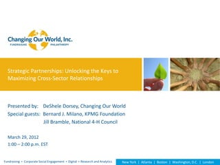 Strategic Partnerships: Unlocking the Keys to
  Maximizing Cross-Sector Relationships



  Presented by: DeShele Dorsey, Changing Our World
  Special guests: Bernard J. Milano, KPMG Foundation
                  Jill Bramble, National 4-H Council

  March 29, 2012
  1:00 – 2:00 p.m. EST


Fundraising  Corporate Social Engagement  Digital  Research and Analytics   New York | Atlanta | Boston | Washington, D.C. | London
 