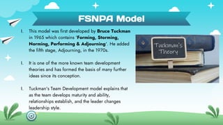 FSNPA Model
I. This model was first developed by Bruce Tuckman
in 1965 which contains 'Forming, Storming,
Norming, Perform...