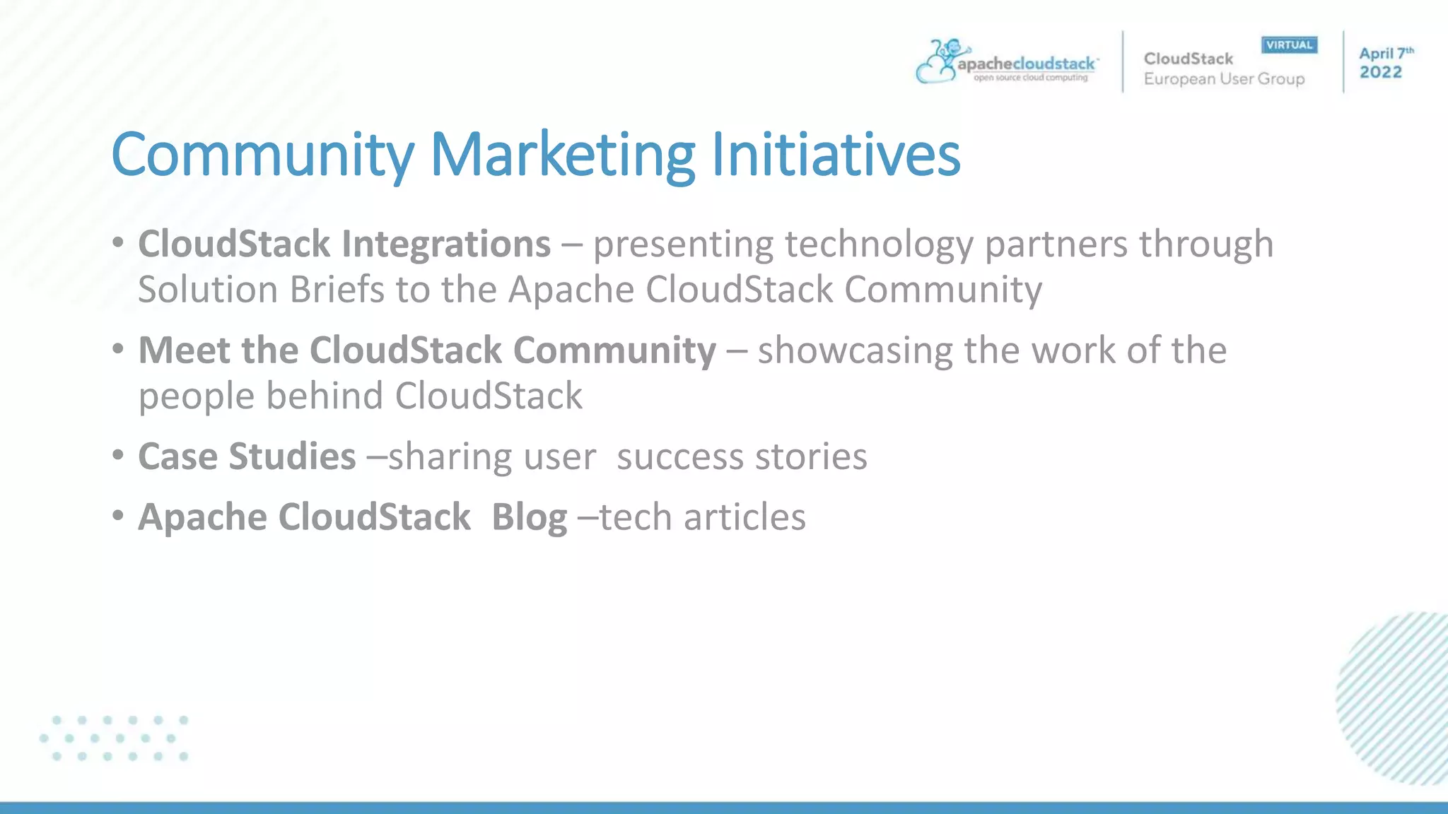 Community Marketing Initiatives
• CloudStack Integrations – presenting technology partners through
Solution Briefs to the Apache CloudStack Community
• Meet the CloudStack Community – showcasing the work of the
people behind CloudStack
• Case Studies –sharing user success stories
• Apache CloudStack Blog –tech articles
 